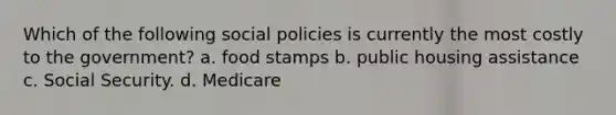 Which of the following social policies is currently the most costly to the government? a. food stamps b. public housing assistance c. Social Security. d. Medicare