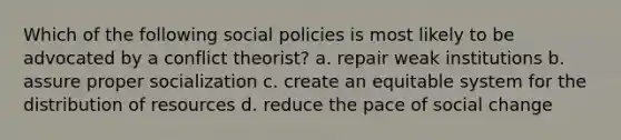 Which of the following social policies is most likely to be advocated by a conflict theorist? a. repair weak institutions b. assure proper socialization c. create an equitable system for the distribution of resources d. reduce the pace of social change