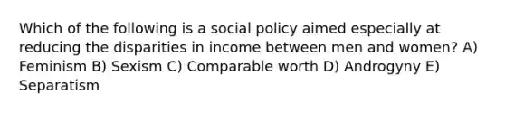 Which of the following is a social policy aimed especially at reducing the disparities in income between men and women? A) Feminism B) Sexism C) Comparable worth D) Androgyny E) Separatism