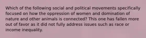 Which of the following social and political movements specifically focused on how the oppression of women and domination of nature and other animals is connected? This one has fallen more out of favor as it did not fully address issues such as race or income inequality.