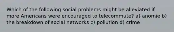 Which of the following social problems might be alleviated if more Americans were encouraged to telecommute? a) anomie b) the breakdown of social networks c) pollution d) crime