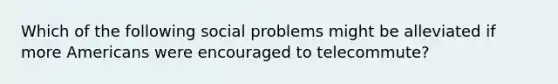 Which of the following social problems might be alleviated if more Americans were encouraged to telecommute?