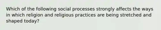 Which of the following social processes strongly affects the ways in which religion and religious practices are being stretched and shaped today?