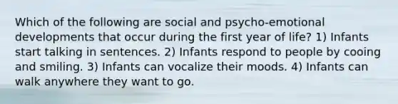 Which of the following are social and psycho-emotional developments that occur during the first year of life? 1) Infants start talking in sentences. 2) Infants respond to people by cooing and smiling. 3) Infants can vocalize their moods. 4) Infants can walk anywhere they want to go.