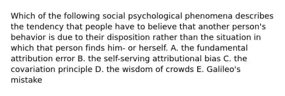 Which of the following social psychological phenomena describes the tendency that people have to believe that another person's behavior is due to their disposition rather than the situation in which that person finds him- or herself. A. the fundamental attribution error B. the self-serving attributional bias C. the covariation principle D. the wisdom of crowds E. Galileo's mistake