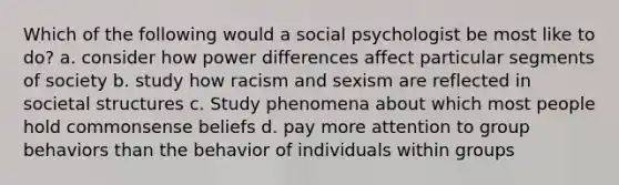 Which of the following would a social psychologist be most like to do? a. consider how power differences affect particular segments of society b. study how racism and sexism are reflected in societal structures c. Study phenomena about which most people hold commonsense beliefs d. pay more attention to group behaviors than the behavior of individuals within groups