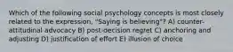 Which of the following social psychology concepts is most closely related to the expression, "Saying is believing"? A) counter-attitudinal advocacy B) post-decision regret C) anchoring and adjusting D) justification of effort E) illusion of choice