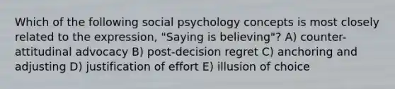 Which of the following social psychology concepts is most closely related to the expression, "Saying is believing"? A) counter-attitudinal advocacy B) post-decision regret C) anchoring and adjusting D) justification of effort E) illusion of choice