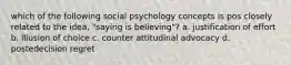 which of the following social psychology concepts is pos closely related to the idea, "saying is believing"? a. justification of effort b. illusion of choice c. counter attitudinal advocacy d. postedecision regret