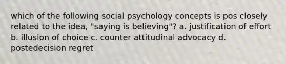 which of the following social psychology concepts is pos closely related to the idea, "saying is believing"? a. justification of effort b. illusion of choice c. counter attitudinal advocacy d. postedecision regret