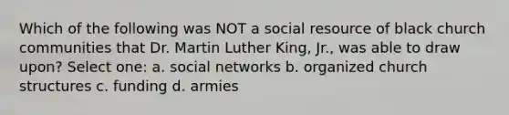 Which of the following was NOT a social resource of black church communities that Dr. Martin Luther King, Jr., was able to draw upon? Select one: a. social networks b. organized church structures c. funding d. armies