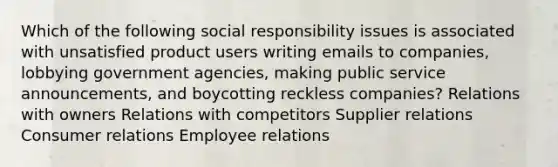 Which of the following social responsibility issues is associated with unsatisfied product users writing emails to companies, lobbying government agencies, making public service announcements, and boycotting reckless companies? Relations with owners Relations with competitors Supplier relations Consumer relations Employee relations