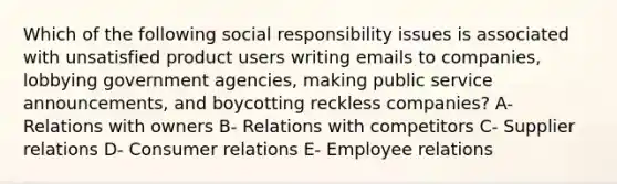 Which of the following social responsibility issues is associated with unsatisfied product users writing emails to companies, lobbying government agencies, making public service announcements, and boycotting reckless companies? A- Relations with owners B- Relations with competitors C- Supplier relations D- Consumer relations E- Employee relations