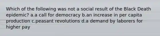 Which of the following was not a social result of the Black Death epidemic? a.a call for democracy b.an increase in per capita production c.peasant revolutions d.a demand by laborers for higher pay