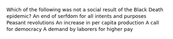 Which of the following was not a social result of the Black Death epidemic? An end of serfdom for all intents and purposes Peasant revolutions An increase in per capita production A call for democracy A demand by laborers for higher pay