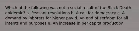 Which of the following was not a social result of the Black Death epidemic? a. Peasant revolutions b. A call for democracy c. A demand by laborers for higher pay d. An end of serfdom for all intents and purposes e. An increase in per capita production