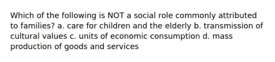 Which of the following is NOT a social role commonly attributed to families? a. care for children and the elderly b. transmission of cultural values c. units of economic consumption d. mass production of goods and services