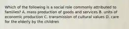 Which of the following is a social role commonly attributed to families? A. mass production of goods and services B. units of economic production C. transmission of cultural values D. care for the elderly by the children