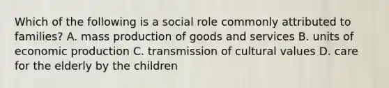 Which of the following is a social role commonly attributed to families? A. mass production of goods and services B. units of economic production C. transmission of cultural values D. care for the elderly by the children