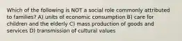 Which of the following is NOT a social role commonly attributed to families? A) units of economic consumption B) care for children and the elderly C) mass production of goods and services D) transmission of cultural values