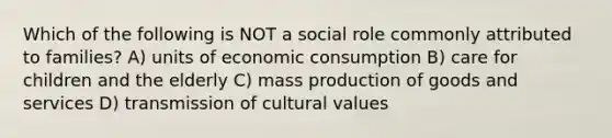 Which of the following is NOT a social role commonly attributed to families? A) units of economic consumption B) care for children and the elderly C) mass production of goods and services D) transmission of cultural values