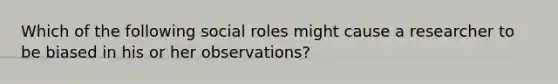 Which of the following social roles might cause a researcher to be biased in his or her observations?