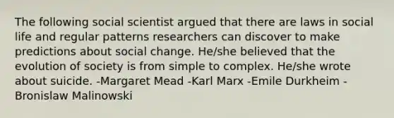 The following social scientist argued that there are laws in social life and regular patterns researchers can discover to make predictions about social change. He/she believed that the evolution of society is from simple to complex. He/she wrote about suicide. -Margaret Mead -Karl Marx -Emile Durkheim -Bronislaw Malinowski