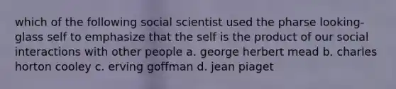 which of the following social scientist used the pharse looking-glass self to emphasize that the self is the product of our social interactions with other people a. george herbert mead b. charles horton cooley c. erving goffman d. jean piaget