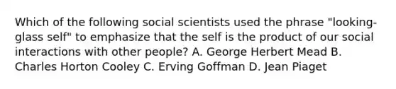 Which of the following social scientists used the phrase "looking- glass self" to emphasize that the self is the product of our social interactions with other people? A. George Herbert Mead B. Charles Horton Cooley C. Erving Goffman D. Jean Piaget