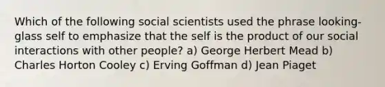 Which of the following social scientists used the phrase looking-glass self to emphasize that the self is the product of our social interactions with other people? a) George Herbert Mead b) Charles Horton Cooley c) Erving Goffman d) Jean Piaget