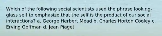 Which of the following social scientists used the phrase looking-glass self to emphasize that the self is the product of our social interactions? a. George Herbert Mead b. Charles Horton Cooley c. Erving Goffman d. Jean Piaget