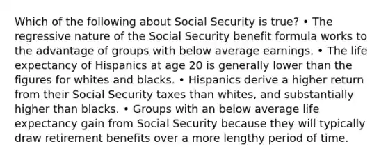 Which of the following about Social Security is true? • The regressive nature of the Social Security benefit formula works to the advantage of groups with below average earnings. • The life expectancy of Hispanics at age 20 is generally lower than the figures for whites and blacks. • Hispanics derive a higher return from their Social Security taxes than whites, and substantially higher than blacks. • Groups with an below average life expectancy gain from Social Security because they will typically draw retirement benefits over a more lengthy period of time.