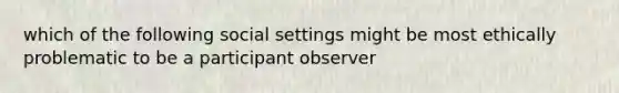 which of the following social settings might be most ethically problematic to be a participant observer