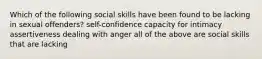 Which of the following social skills have been found to be lacking in sexual offenders? self-confidence capacity for intimacy assertiveness dealing with anger all of the above are social skills that are lacking