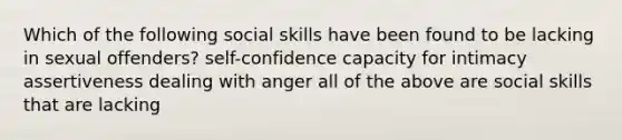 Which of the following social skills have been found to be lacking in sexual offenders? self-confidence capacity for intimacy assertiveness dealing with anger all of the above are social skills that are lacking