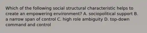 Which of the following social structural characteristic helps to create an empowering environment? A. sociopolitical support B. a narrow span of control C. high role ambiguity D. top-down command and control