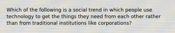 Which of the following is a social trend in which people use technology to get the things they need from each other rather than from traditional institutions like corporations?