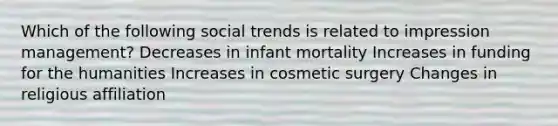 Which of the following social trends is related to impression management? Decreases in infant mortality Increases in funding for the humanities Increases in cosmetic surgery Changes in religious affiliation