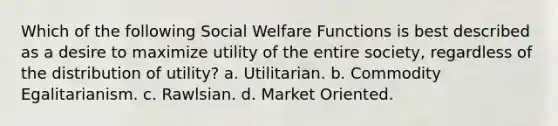 Which of the following Social Welfare Functions is best described as a desire to maximize utility of the entire society, regardless of the distribution of utility? a. Utilitarian. b. Commodity Egalitarianism. c. Rawlsian. d. Market Oriented.