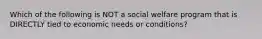 Which of the following is NOT a social welfare program that is DIRECTLY tied to economic needs or conditions?