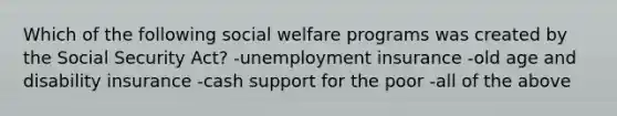 Which of the following social welfare programs was created by the Social Security Act? -unemployment insurance -old age and disability insurance -cash support for the poor -all of the above