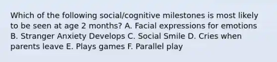 Which of the following social/cognitive milestones is most likely to be seen at age 2 months? A. Facial expressions for emotions B. Stranger Anxiety Develops C. Social Smile D. Cries when parents leave E. Plays games F. Parallel play