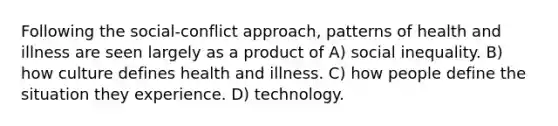 Following the social-conflict approach, patterns of health and illness are seen largely as a product of A) social inequality. B) how culture defines health and illness. C) how people define the situation they experience. D) technology.