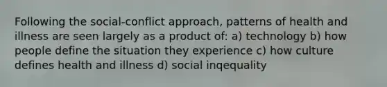 Following the social-conflict approach, patterns of health and illness are seen largely as a product of: a) technology b) how people define the situation they experience c) how culture defines health and illness d) social inqequality