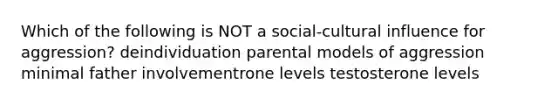 Which of the following is NOT a social-cultural influence for aggression? deindividuation parental models of aggression minimal father involvementrone levels testosterone levels