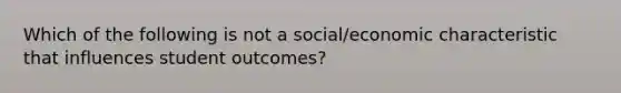 Which of the following is not a social/economic characteristic that influences student outcomes?