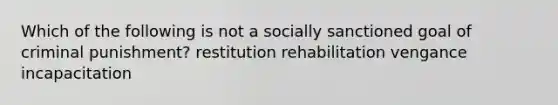 Which of the following is not a socially sanctioned goal of criminal punishment? restitution rehabilitation vengance incapacitation