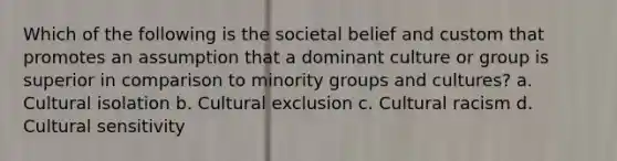 Which of the following is the societal belief and custom that promotes an assumption that a dominant culture or group is superior in comparison to minority groups and cultures? a. Cultural isolation b. Cultural exclusion c. Cultural racism d. Cultural sensitivity