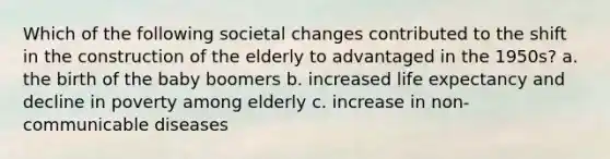 Which of the following societal changes contributed to the shift in the construction of the elderly to advantaged in the 1950s? a. the birth of the baby boomers b. increased life expectancy and decline in poverty among elderly c. increase in non-communicable diseases