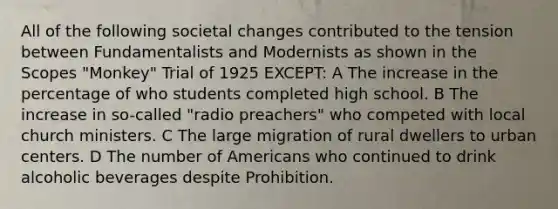 All of the following societal changes contributed to the tension between Fundamentalists and Modernists as shown in the Scopes "Monkey" Trial of 1925 EXCEPT: A The increase in the percentage of who students completed high school. B The increase in so-called "radio preachers" who competed with local church ministers. C The large migration of rural dwellers to urban centers. D The number of Americans who continued to drink alcoholic beverages despite Prohibition.